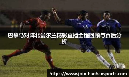 巴拿马对阵北爱尔兰精彩直播全程回顾与赛后分析